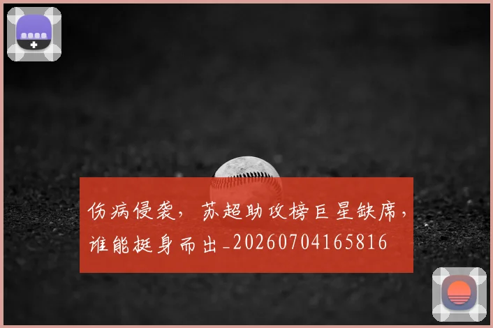 伤病侵袭,苏超助攻榜巨星缺席,谁能挺身而出_20260704165816