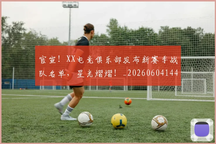官宣!XX电竞俱乐部发布新赛季战队名单,星光熠熠!_20260604144719_20260707144132