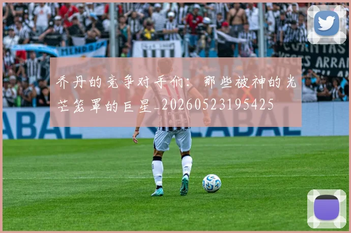 乔丹的竞争对手们:那些被神的光芒笼罩的巨星_20260523195425
