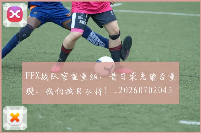 FPX战队官宣重组，昔日荣光能否重现，我们拭目以待！_20260702043657