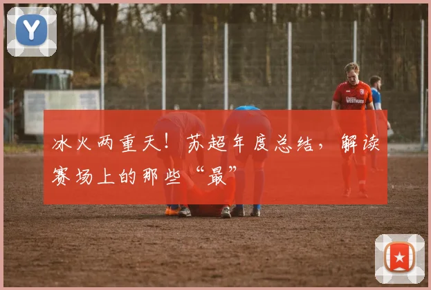 冰火两重天！苏超年度总结，解读赛场上的那些“最”