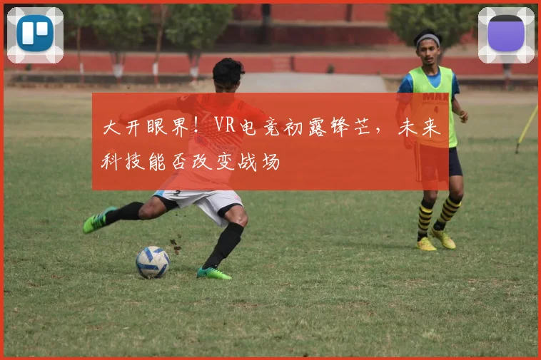 大开眼界！VR电竞初露锋芒，未来科技能否改变战场