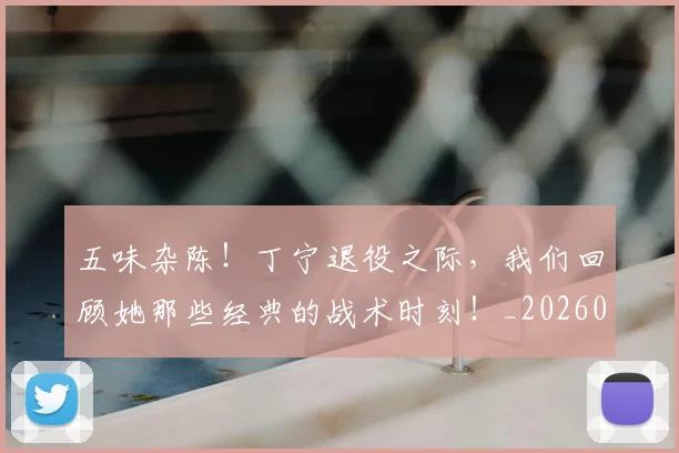 五味杂陈!丁宁退役之际,我们回顾她那些经典的战术时刻!_20260531151706_20260703213127