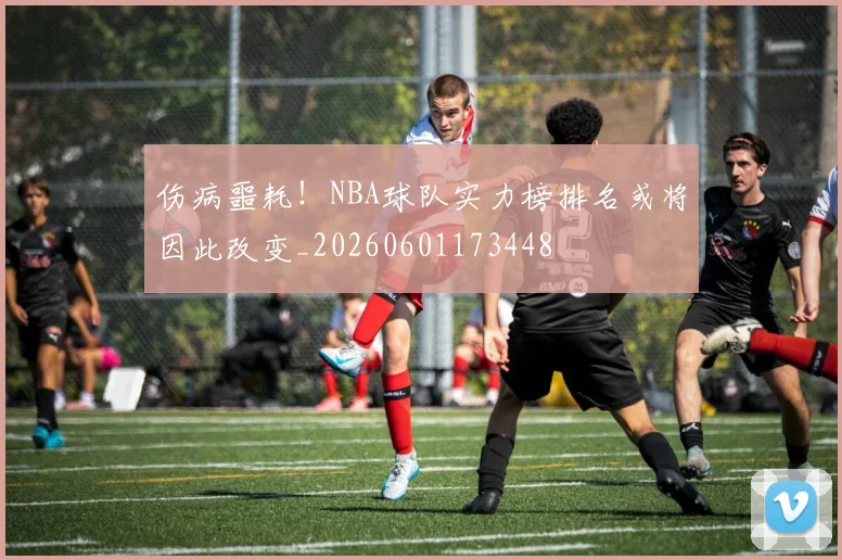伤病噩耗!NBA球队实力榜排名或将因此改变_20260601173448