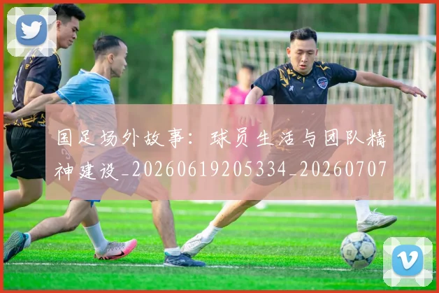 国足场外故事：球员生活与团队精神建设_20260619205334_20260707142142