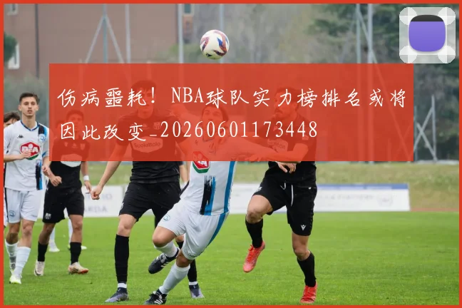 伤病噩耗!NBA球队实力榜排名或将因此改变_20260601173448
