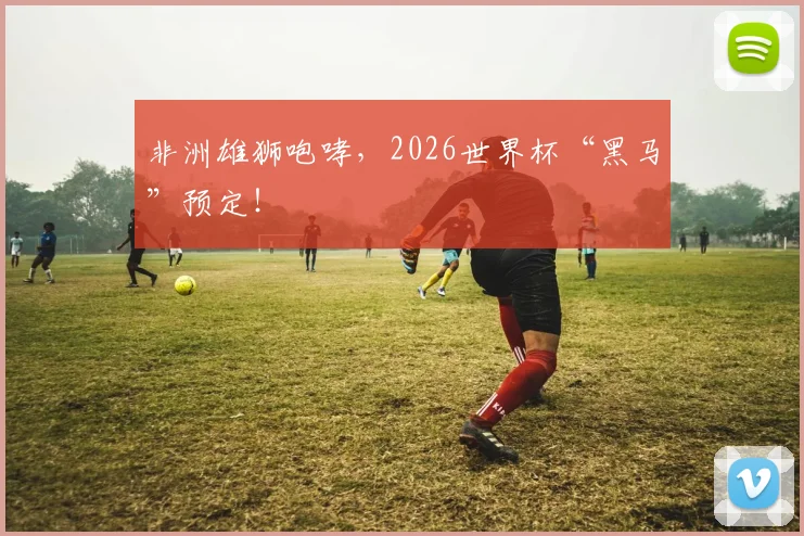 非洲雄狮咆哮，2026世界杯“黑马”预定！